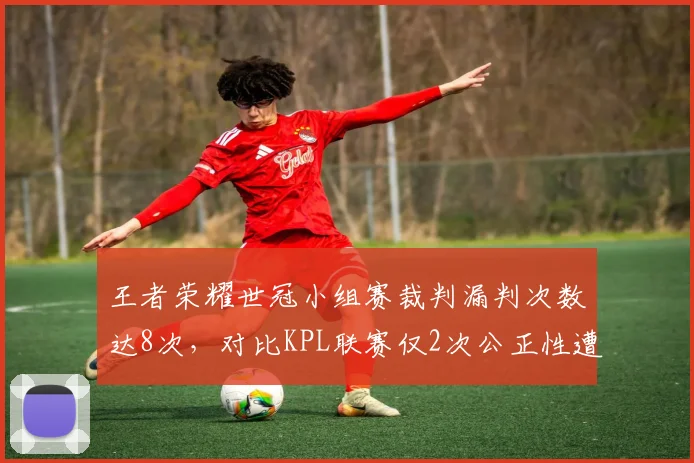 王者荣耀世冠小组赛裁判漏判次数达8次,对比KPL联赛仅2次公正性遭质疑