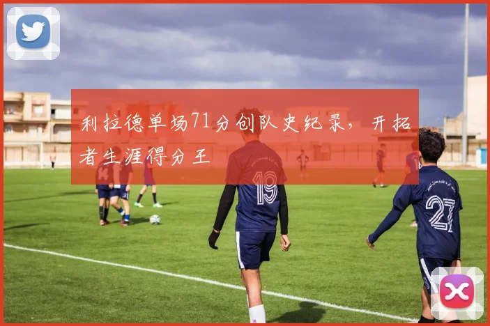 利拉德单场71分创队史纪录,开拓者生涯得分王