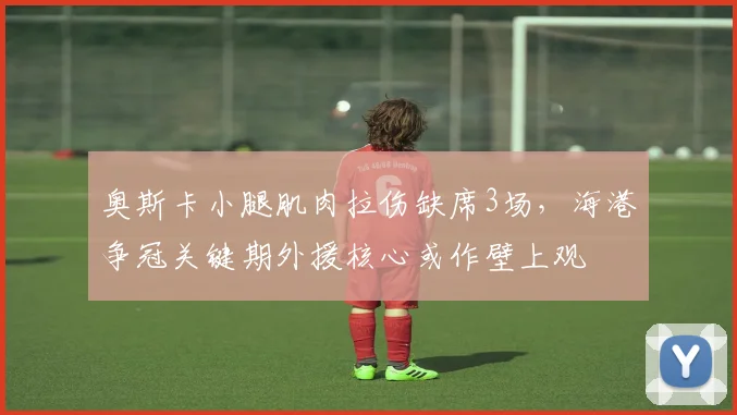 奥斯卡小腿肌肉拉伤缺席3场,海港争冠关键期外援核心或作壁上观