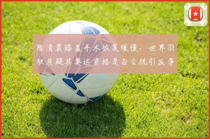 陈清晨膝盖手术恢复缓慢，世界羽联质疑其奥运资格是否合规引发争议