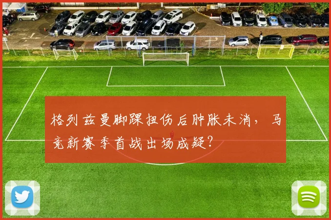 格列兹曼脚踝扭伤后肿胀未消,马竞新赛季首战出场成疑?