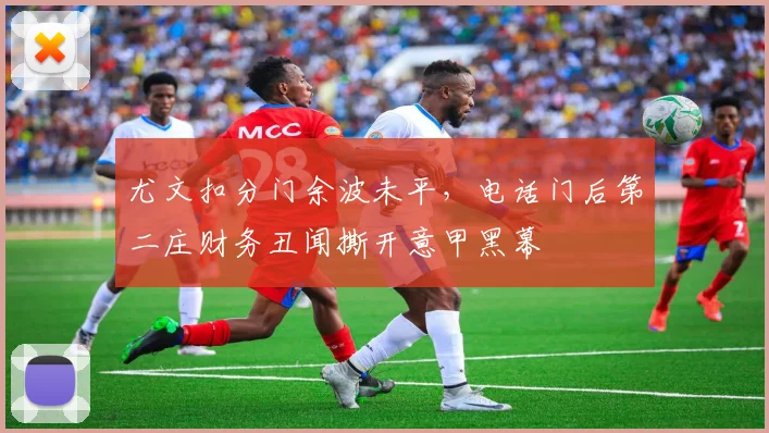 尤文扣分门余波未平,电话门后第二庄财务丑闻撕开意甲黑幕